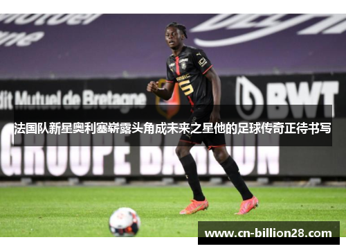 法国队新星奥利塞崭露头角成未来之星他的足球传奇正待书写