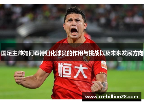 国足主帅如何看待归化球员的作用与挑战以及未来发展方向