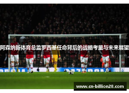 阿森纳新体育总监罗西基任命背后的战略考量与未来展望